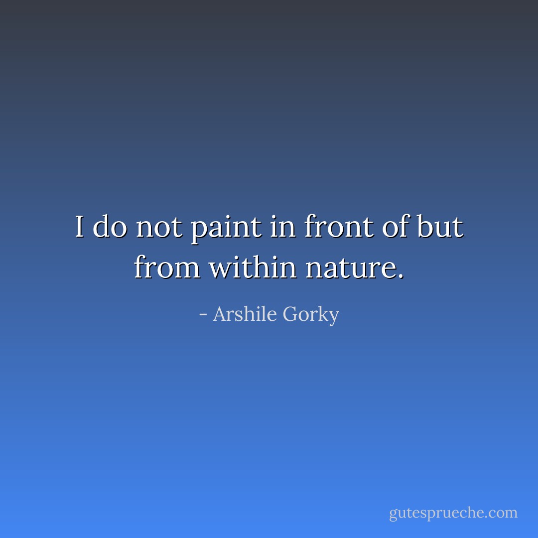 I do not paint in front of but from within nature. - Arshile Gorky