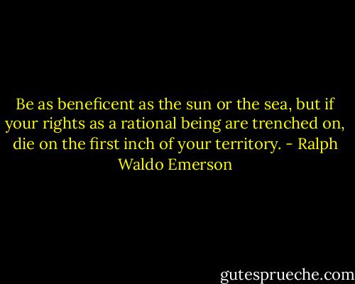 Be as beneficent as the sun or the sea, but if your rights as a rational being are trenched on, die on the first inch of your territory. - Ralph Waldo Emerson