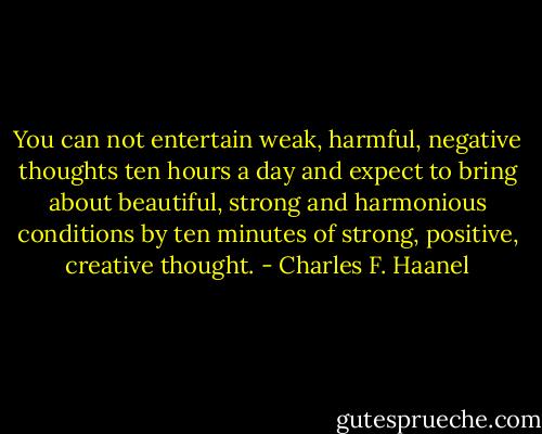 You can not entertain weak, harmful, negative thoughts ten hours a day and expect to bring about beautiful, strong and harmonious conditions by ten minutes of strong, positive, creative thought. - Charles F. Haanel