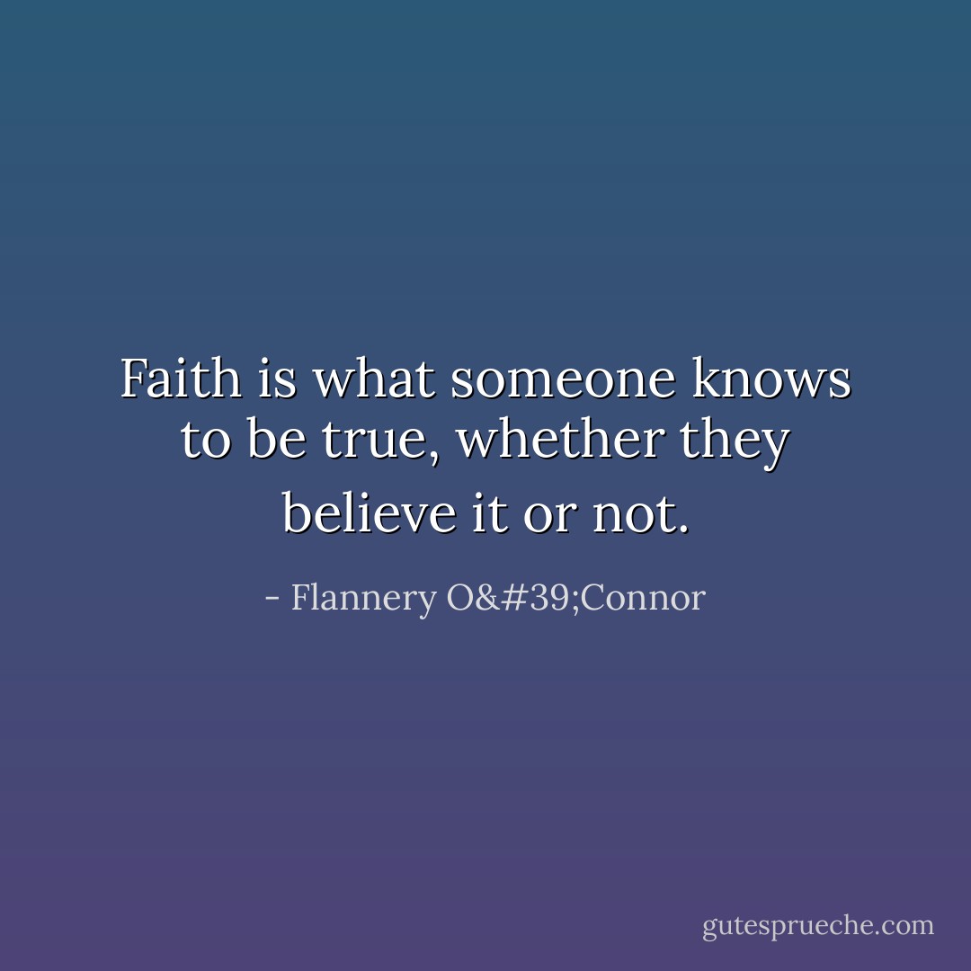 Faith is what someone knows to be true, whether they believe it or not. - Flannery O'Connor