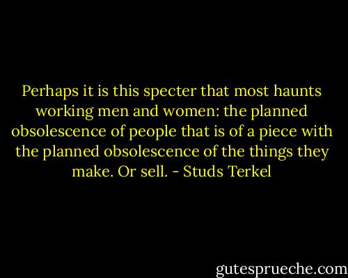 Perhaps it is this specter that most haunts working men and women: the planned obsolescence of people that is of a piece with the planned obsolescence of the things they make. Or sell. - Studs Terkel