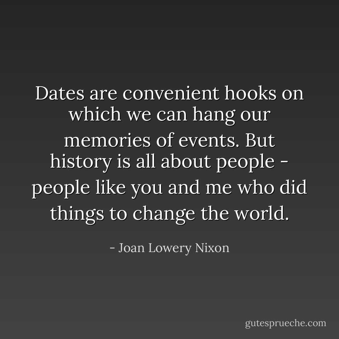 Dates are convenient hooks on which we can hang our memories of events. But history is all about people - people like you and me who did things to change the world. - Joan Lowery Nixon
