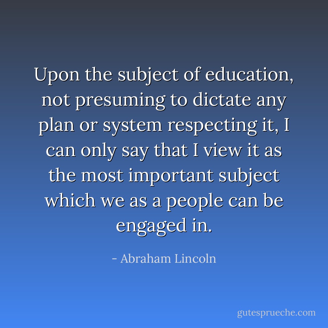 Upon the subject of education, not presuming to dictate any plan or system respecting it, I can only say that I view it as the most important subject which we as a people can be engaged in. - Abraham Lincoln