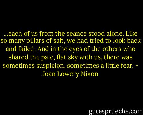 ...each of us from the seance stood alone. Like so many pillars of salt, we had tried to look back and failed. And in the eyes of the others who shared the pale, flat sky with us, there was sometimes suspicion, sometimes a little fear. - Joan Lowery Nixon
