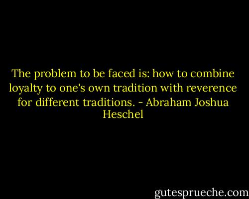 The problem to be faced is: how to combine loyalty to one's own tradition with reverence for different traditions. - Abraham Joshua Heschel