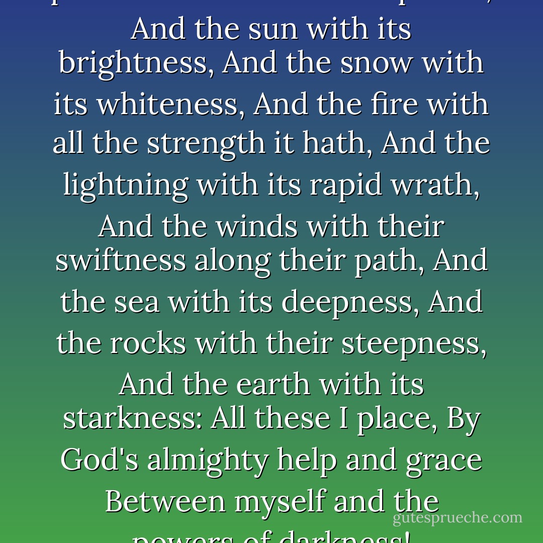 At Tara in this fateful hour,<br />I place all Heaven with its power,<br />And the sun with its brightness,<br />And the snow with its whiteness,<br />And the fire with all the strength it hath,<br />And the lightning with its rapid wrath,<br />And the winds with their swiftness along their path,<br />And the sea with its deepness,<br />And the rocks with their steepness,<br />And the earth with its starkness:<br />All these I place,<br />By God's almighty help and grace<br />Between myself and the powers of darkness! - Madeleine L'Engle