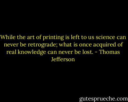 While the art of printing is left to us science can never be retrograde; what is once acquired of real knowledge can never be lost. - Thomas Jefferson