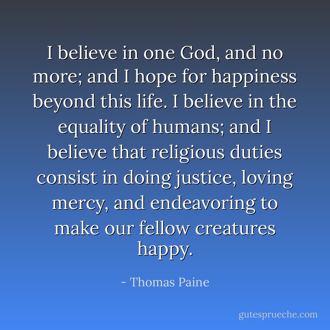 I believe in one God, and no more; and I hope for happiness beyond this life. I believe in the equality of humans; and I believe that religious duties consist in doing justice, loving mercy, and endeavoring to make our fellow creatures happy. - Thomas Paine