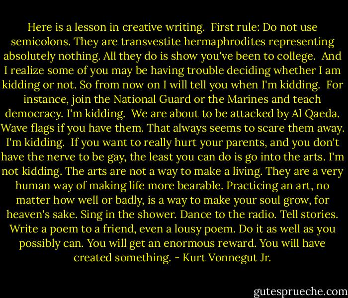 Here is a lesson in creative writing.<br /><br />First rule: Do not use semicolons. They are transvestite hermaphrodites representing absolutely nothing. All they do is show you've been to college.<br /><br />And I realize some of you may be having trouble deciding whether I am kidding or not. So from now on I will tell you when I'm kidding.<br /><br />For instance, join the National Guard or the Marines and teach democracy. I'm kidding.<br /><br />We are about to be attacked by Al Qaeda. Wave flags if you have them. That always seems to scare them away. I'm kidding.<br /><br />If you want to really hurt your parents, and you don't have the nerve to be gay, the least you can do is go into the arts. I'm not kidding. The arts are not a way to make a living. They are a very human way of making life more bearable. Practicing an art, no matter how well or badly, is a way to make your soul grow, for heaven's sake. Sing in the shower. Dance to the radio. Tell stories. Write a poem to a friend, even a lousy poem. Do it as well as you possibly can. You will get an enormous reward. You will have created something. - Kurt Vonnegut Jr.
