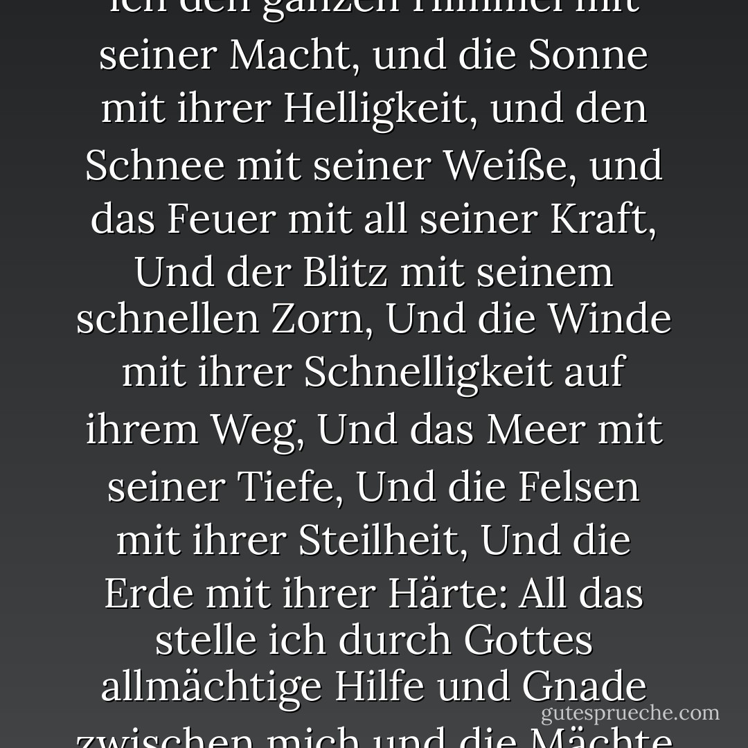 Auf Tara in dieser schicksalhaften Stunde,<br />stelle ich den ganzen Himmel mit seiner Macht,<br />und die Sonne mit ihrer Helligkeit,<br />und den Schnee mit seiner Weiße,<br />und das Feuer mit all seiner Kraft,<br />Und der Blitz mit seinem schnellen Zorn,<br />Und die Winde mit ihrer Schnelligkeit auf ihrem Weg,<br />Und das Meer mit seiner Tiefe,<br />Und die Felsen mit ihrer Steilheit,<br />Und die Erde mit ihrer Härte:<br />All das stelle ich<br />durch Gottes allmächtige Hilfe und Gnade<br />zwischen mich und die Mächte der Finsternis! - Madeleine L'Engle<