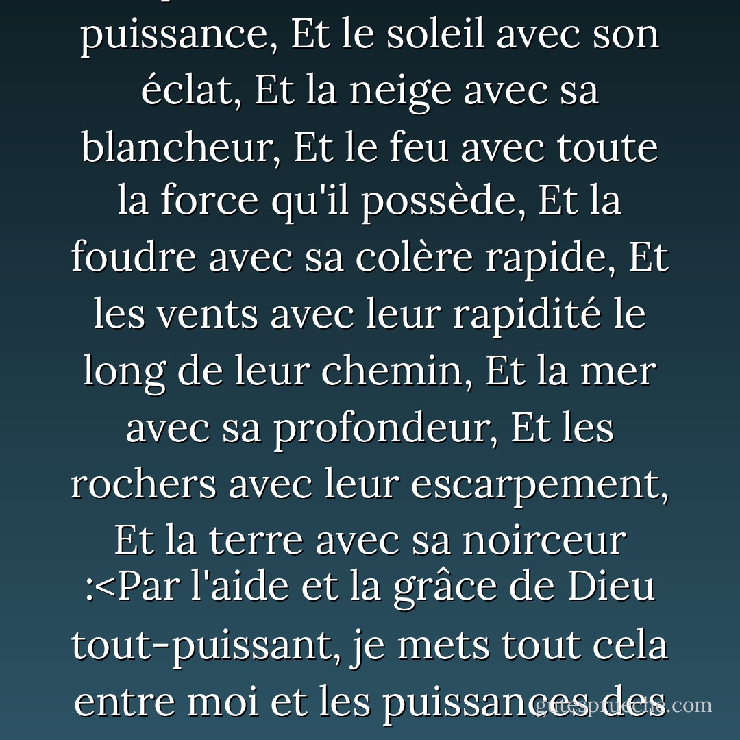 A Tara en cette heure fatidique,<br />Je place tout le Ciel avec sa puissance,<br />Et le soleil avec son éclat,<br />Et la neige avec sa blancheur,<br />Et le feu avec toute la force qu'il possède,<br />Et la foudre avec sa colère rapide,<br />Et les vents avec leur rapidité le long de leur chemin,<br />Et la mer avec sa profondeur,<br />Et les rochers avec leur escarpement,<br />Et la terre avec sa noirceur :<Par l'aide et la grâce de Dieu tout-puissant, je mets tout cela entre moi et les puissances des ténèbres. - Madeleine L'Engle
