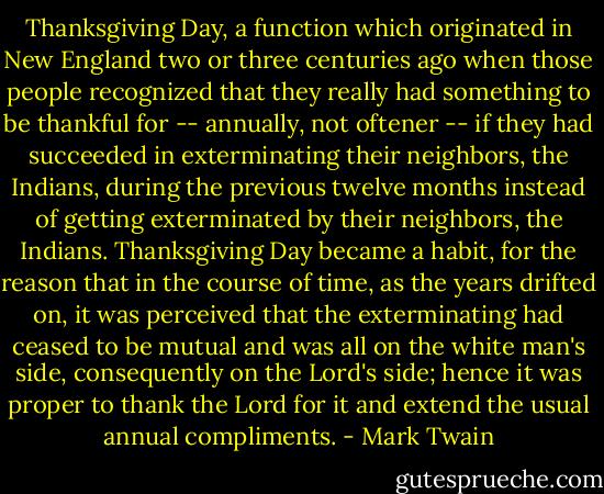 Thanksgiving Day, a function which originated in New England two or three centuries ago when those people recognized that they really had something to be thankful for -- annually, not oftener -- if they had succeeded in exterminating their neighbors, the Indians, during the previous twelve months instead of getting exterminated by their neighbors, the Indians. Thanksgiving Day became a habit, for the reason that in the course of time, as the years drifted on, it was perceived that the exterminating had ceased to be mutual and was all on the white man's side, consequently on the Lord's side; hence it was proper to thank the Lord for it and extend the usual annual compliments. - Mark Twain