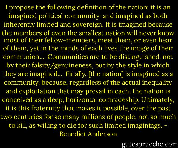 I propose the following definition of the nation: it is an imagined political community-and imagined as both inherently limited and sovereign. It is imagined because the members of even the smallest nation will never know most of their fellow-members, meet them, or even hear of them, yet in the minds of each lives the image of their communion.... Communities are to be distinguished, not by their falsity/genuineness, but by the style in which they are imagined.... Finally, [the nation] is imagined as a community, because, regardless of the actual inequality and exploitation that may prevail in each, the nation is conceived as a deep, horizontal comradeship. Ultimately, it is this fraternity that makes it possible, over the past two centuries for so many millions of people, not so much to kill, as willing to die for such limited imaginings. - Benedict Anderson