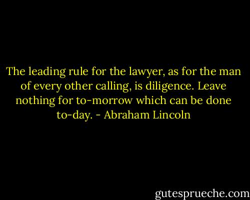 The leading rule for the lawyer, as for the man of every other calling, is diligence. Leave nothing for to-morrow which can be done to-day. - Abraham Lincoln