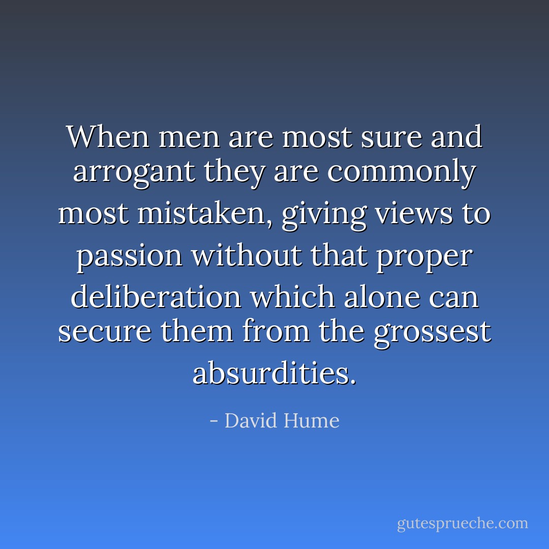 When men are most sure and arrogant they are commonly most mistaken, giving views to passion without that proper deliberation which alone can secure them from the grossest absurdities. - David Hume