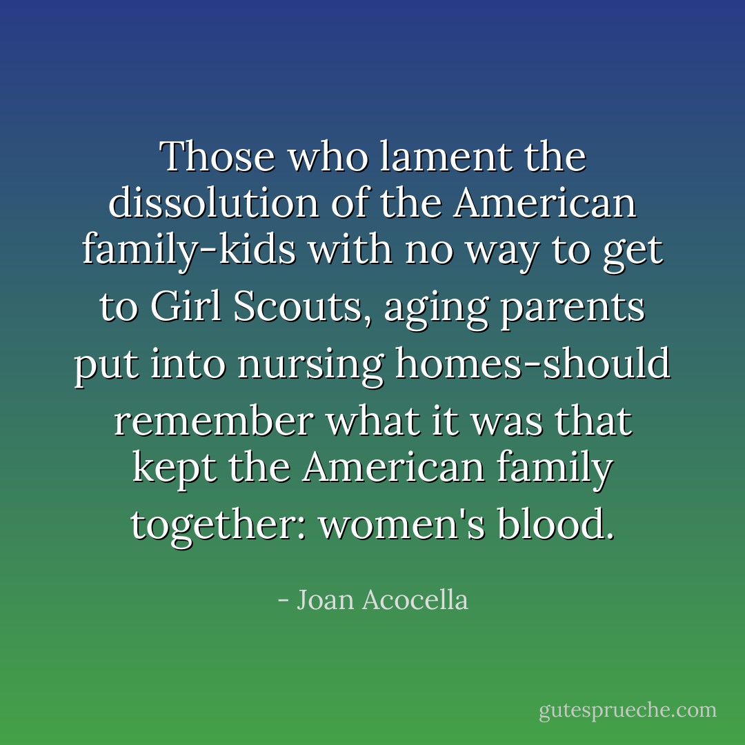 Those who lament the dissolution of the American family-kids with no way to get to Girl Scouts, aging parents put into nursing homes-should remember what it was that kept the American family together: women's blood. - Joan Acocella