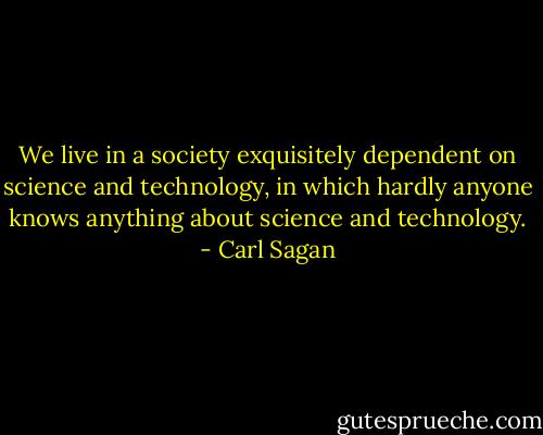 We live in a society exquisitely dependent on science and technology, in which hardly anyone knows anything about science and technology. - Carl Sagan