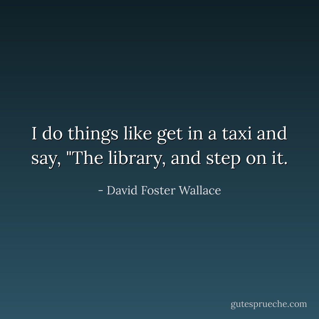 I do things like get in a taxi and say, "The library, and step on it. - David Foster Wallace