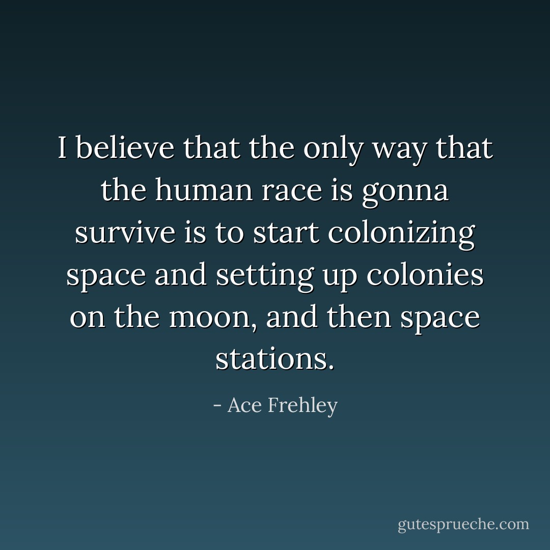 I believe that the only way that the human race is gonna survive is to start colonizing space and setting up colonies on the moon, and then space stations. - Ace Frehley