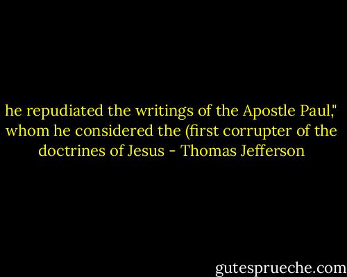 he repudiated the writings of the Apostle Paul," whom he considered the (first corrupter of the doctrines of Jesus - Thomas Jefferson