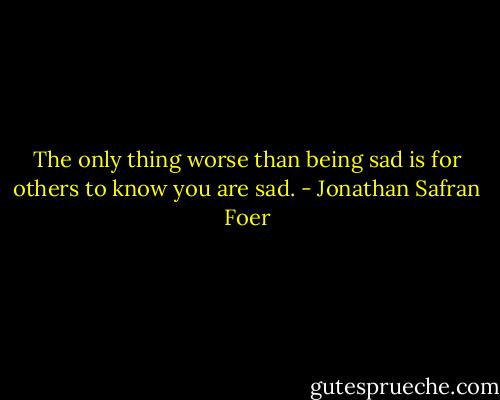 The only thing worse than being sad is for others to know you are sad. - Jonathan Safran Foer