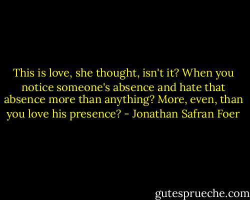 This is love, she thought, isn't it? When you notice someone's absence and hate that absence more than anything? More, even, than you love his presence? - Jonathan Safran Foer