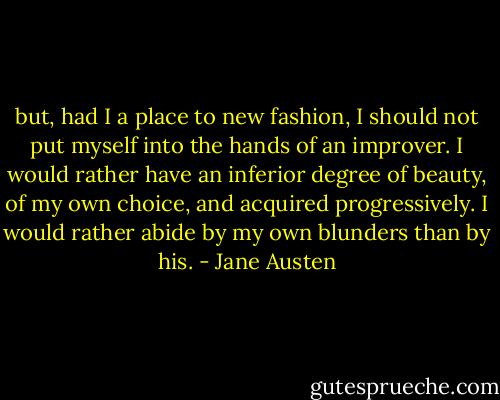 but, had I a place to new fashion, I should not put myself into the hands of an improver. I would rather have an inferior degree of beauty, of my own choice, and acquired progressively. I would rather abide by my own blunders than by his. - Jane Austen