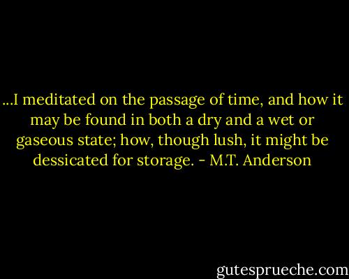 ...I meditated on the passage of time, and how it may be found in both a dry and a wet or gaseous state; how, though lush, it might be dessicated for storage. - M.T. Anderson