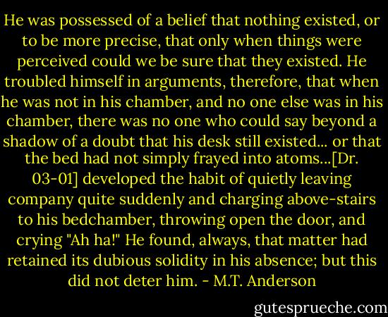 He was possessed of a belief that nothing existed, or to be more precise, that only when things were perceived could we be sure that they existed. He troubled himself in arguments, therefore, that when he was not in his chamber, and no one else was in his chamber, there was no one who could say beyond a shadow of a doubt that his desk still existed... or that the bed had not simply frayed into atoms...[Dr. 03-01] developed the habit of quietly leaving company quite suddenly and charging above-stairs to his bedchamber, throwing open the door, and crying "Ah ha!" He found, always, that matter had retained its dubious solidity in his absence; but this did not deter him. - M.T. Anderson