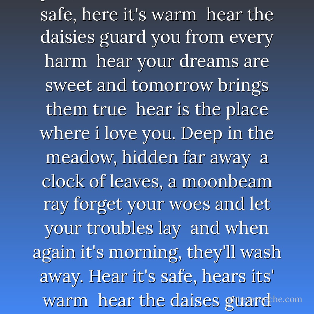 Deep in the meadow, under the willow<br />a bed of grass, a soft green pillow <br />lay down your head, and close your sleepy eyes<br />and when again they open, the sun will rise.<br />Hear it's safe, here it's warm <br />hear the daisies guard you from every harm <br />hear your dreams are sweet and tomorrow brings them true <br />hear is the place where i love you.<br />Deep in the meadow, hidden far away <br />a clock of leaves, a moonbeam ray<br />forget your woes and let your troubles lay <br />and when again it's morning, they'll wash away.<br />Hear it's safe, hears its' warm <br />hear the daises guard you from every harm <br />Hear your dreams are sweet and tomorrow bring them true <br />hear is the place where i love you. - Suzanne Collins