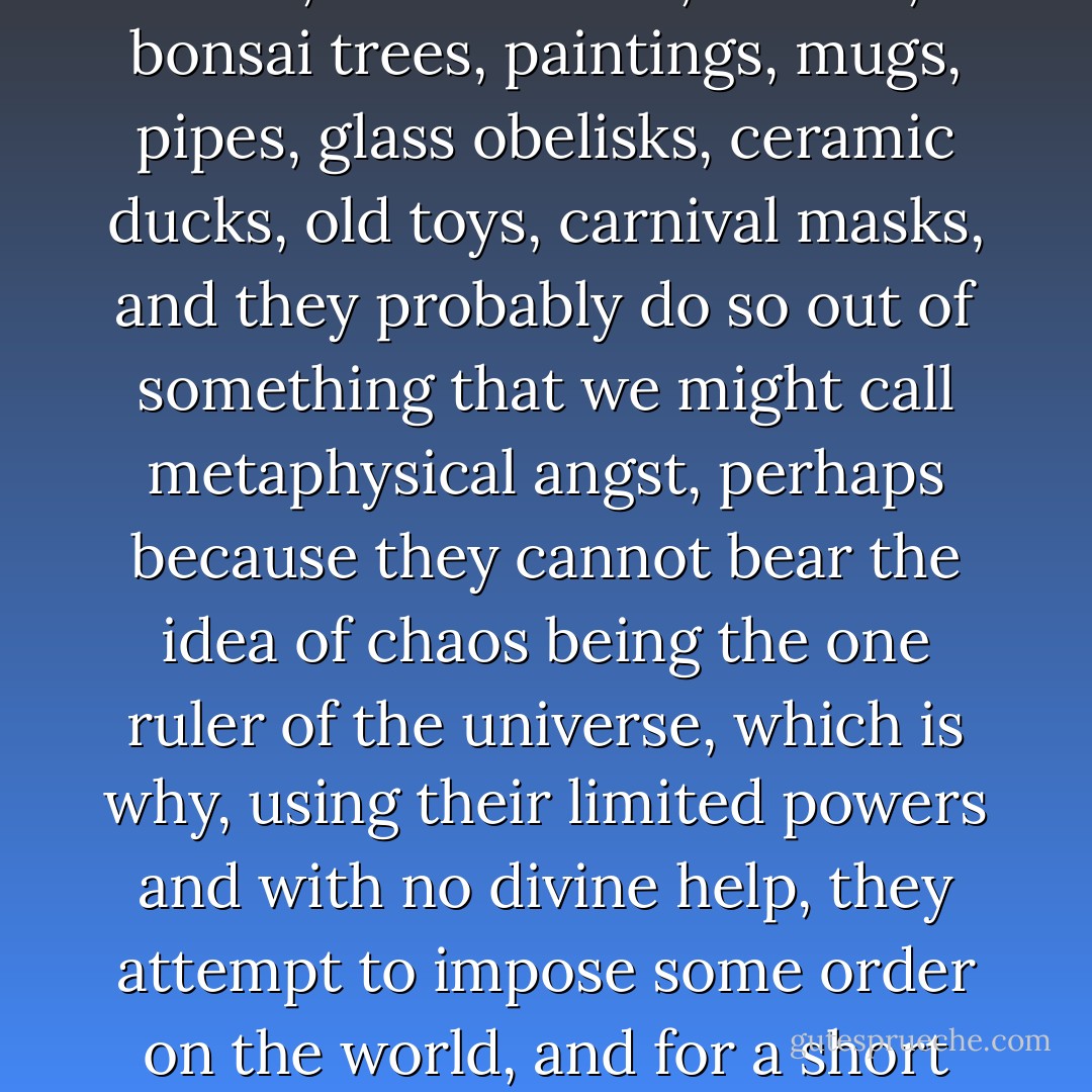 There are people like Senhor José everywhere, who fill their time, or what they believe to be their spare time, by collecting stamps, coins, medals, vases, postcards, matchboxes, books, clocks, sport shirts, autographs, stones, clay figurines, empty beverage cans, little angels, cacti, opera programmes, lighters, pens, owls, music boxes, bottles, bonsai trees, paintings, mugs, pipes, glass obelisks, ceramic ducks, old toys, carnival masks, and they probably do so out of something that we might call metaphysical angst, perhaps because they cannot bear the idea of chaos being the one ruler of the universe, which is why, using their limited powers and with no divine help, they attempt to impose some order on the world, and for a short while they manage it, but only as long as they are there to defend their collection, because when the day comes when it must be dispersed, and that day always comes, either with their death or when the collector grows weary, everything goes back to its beginnings, everything returns to chaos. - José Saramago