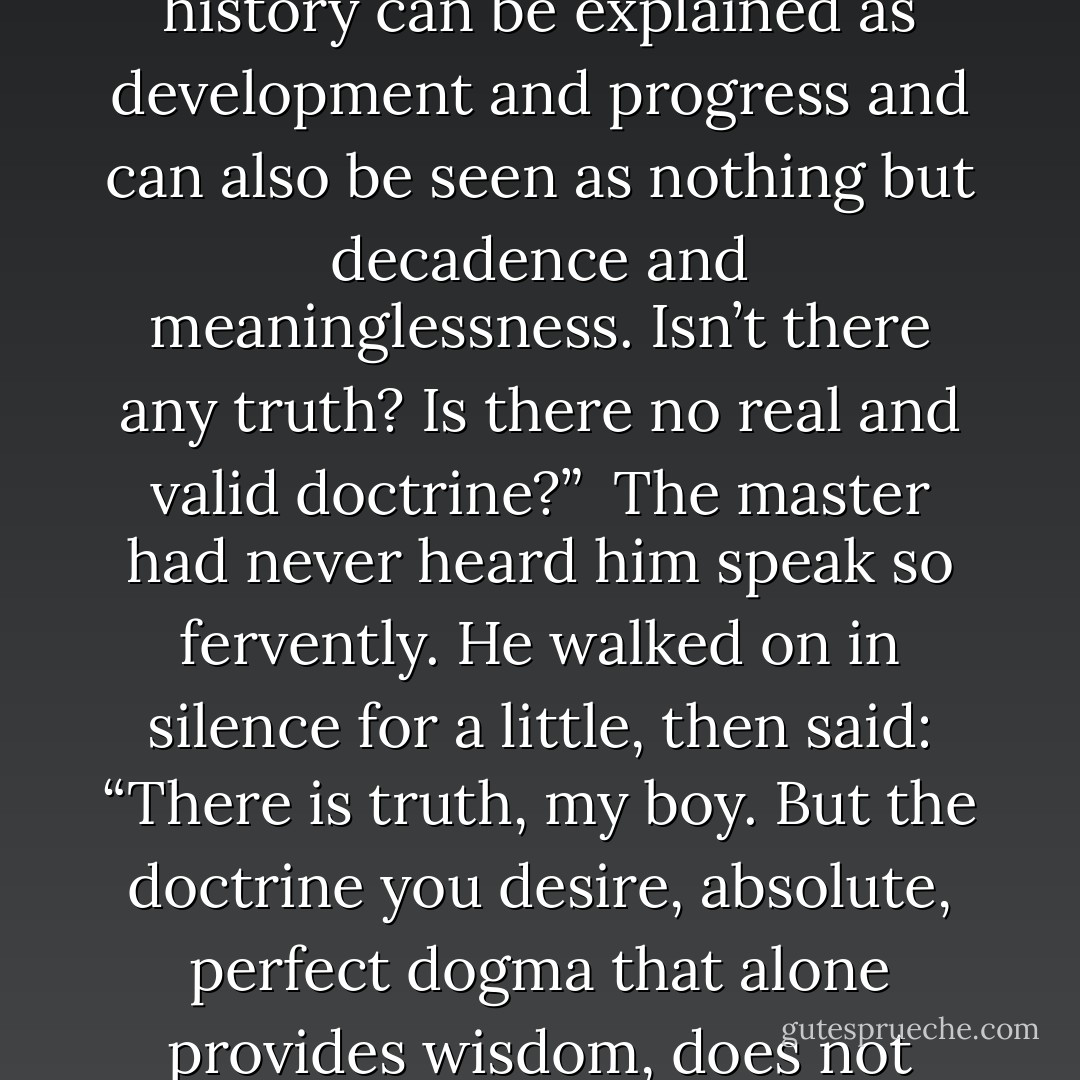 Oh, if only it were possible to find understanding,” Joseph exclaimed. “If only there were a dogma to believe in. Everything is contradictory, everything tangential; there are no certainties anywhere. Everything can be interpreted one way and then again interpreted in the opposite sense. The whole of world history can be explained as development and progress and can also be seen as nothing but decadence and meaninglessness. Isn’t there any truth? Is there no real and valid doctrine?”<br /><br />The master had never heard him speak so fervently. He walked on in silence for a little, then said: “There is truth, my boy. But the doctrine you desire, absolute, perfect dogma that alone provides wisdom, does not exist. Nor should you long for a perfect doctrine, my friend. Rather, you should long for the perfection of yourself. The deity is within you, not in ideas and books. Truth is lived, not taught. Be prepared for conflicts, Joseph Knecht - I can see that they already have begun. - Hermann Hesse