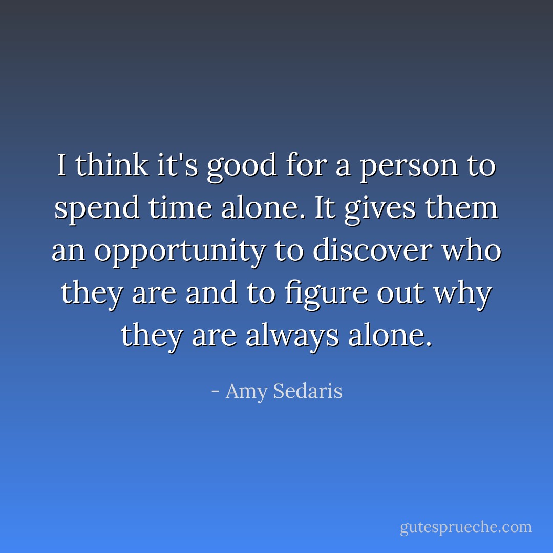 I think it's good for a person to spend time alone. It gives them an opportunity to discover who they are and to figure out why they are always alone. - Amy Sedaris