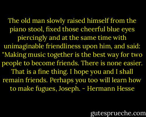 The old man slowly raised himself from the piano stool, fixed those cheerful blue eyes piercingly and at the same time with unimaginable friendliness upon him, and said: "Making music together is the best way for two people to become friends. There is none easier. That is a fine thing. I hope you and I shall remain friends. Perhaps you too will learn how to make fugues, Joseph. - Hermann Hesse