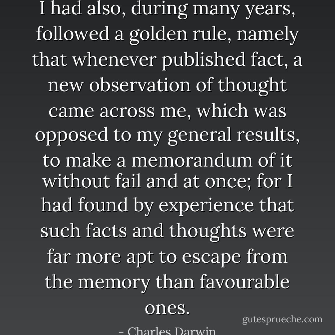 I had also, during many years, followed a golden rule, namely that whenever published fact, a new observation of thought came across me, which was opposed to my general results, to make a memorandum of it without fail and at once; for I had found by experience that such facts and thoughts were far more apt to escape from the memory than favourable ones. - Charles Darwin