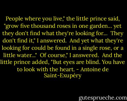 People where you live," the little prince said, "grow five thousand roses in one garden... yet they don't find what they're looking for...<br /><br />They don't find it," I answered.<br /><br />And yet what they're looking for could be found in a single rose, or a little water..."<br /><br />Of course," I answered.<br /><br />And the little prince added, "But eyes are blind. You have to look with the heart. - Antoine de Saint-Exupéry