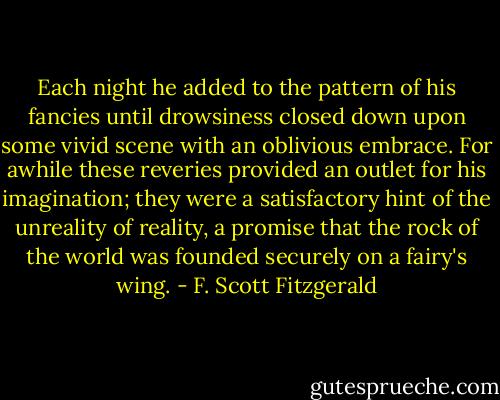 Each night he added to the pattern of his fancies until drowsiness closed down upon some vivid scene with an oblivious embrace. For awhile these reveries provided an outlet for his imagination; they were a satisfactory hint of the unreality of reality, a promise that the rock of the world was founded securely on a fairy's wing. - F. Scott Fitzgerald