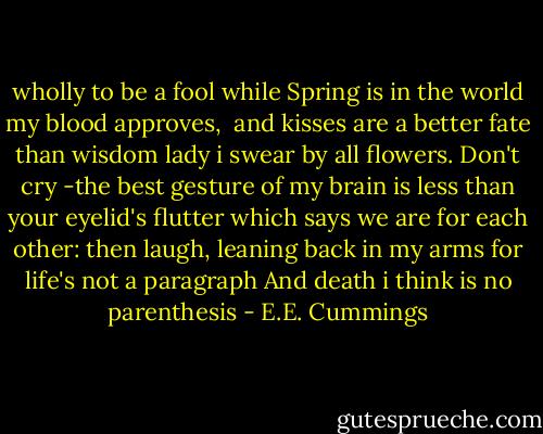 wholly to be a fool<br />while Spring is in the world<br />my blood approves, <br />and kisses are a better fate<br />than wisdom<br />lady i swear by all flowers. Don't cry<br />-the best gesture of my brain is less than<br />your eyelid's flutter which says<br />we are for each other: then<br />laugh, leaning back in my arms<br />for life's not a paragraph<br />And death i think is no parenthesis - E.E. Cummings