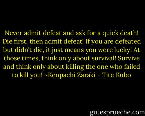 Never admit defeat and ask for a quick death! Die first, then admit defeat! If you are defeated but didn't die, it just means you were lucky! At those times, think only about survival! Survive and think only about killing the one who failed to kill you!<br />~Kenpachi Zaraki - Tite Kubo