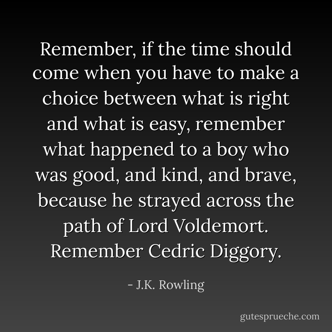 Remember, if the time should come when you have to make a choice between what is right and what is easy, remember what happened to a boy who was good, and kind, and brave, because he strayed across the path of Lord Voldemort. Remember Cedric Diggory. - J.K. Rowling