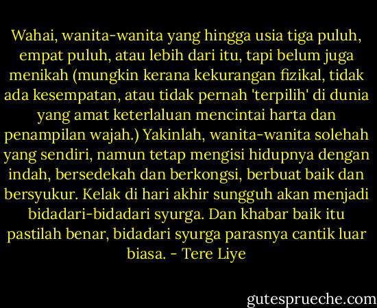 Wahai, wanita-wanita yang hingga usia tiga puluh, empat puluh, atau lebih dari itu, tapi belum juga menikah (mungkin kerana kekurangan fizikal, tidak ada kesempatan, atau tidak pernah 'terpilih' di dunia yang amat keterlaluan mencintai harta dan penampilan wajah.) Yakinlah, wanita-wanita solehah yang sendiri, namun tetap mengisi hidupnya dengan indah, bersedekah dan berkongsi, berbuat baik dan bersyukur. Kelak di hari akhir sungguh akan menjadi bidadari-bidadari syurga. Dan khabar baik itu pastilah benar, bidadari syurga parasnya cantik luar biasa. - Tere Liye