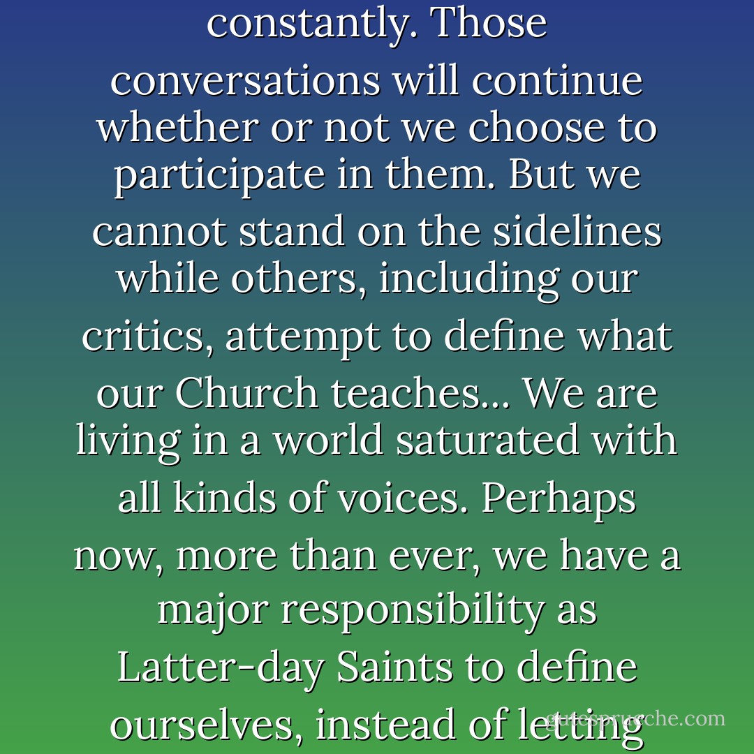 There are conversations going on about the Church constantly. Those conversations will continue whether or not we choose to participate in them. But we cannot stand on the sidelines while others, including our critics, attempt to define what our Church teaches... We are living in a world saturated with all kinds of voices. Perhaps now, more than ever, we have a major responsibility as Latter-day Saints to define ourselves, instead of letting others define us. - M. Russell Ballard