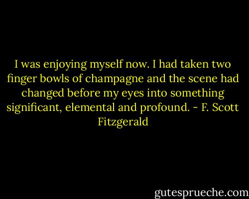 I was enjoying myself now. I had taken two finger bowls of champagne and the scene had changed before my eyes into something significant, elemental and profound. - F. Scott Fitzgerald