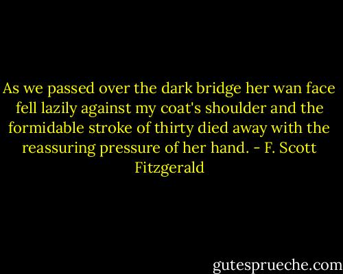 As we passed over the dark bridge her wan face fell lazily against my coat's shoulder and the formidable stroke of thirty died away with the reassuring pressure of her hand. - F. Scott Fitzgerald
