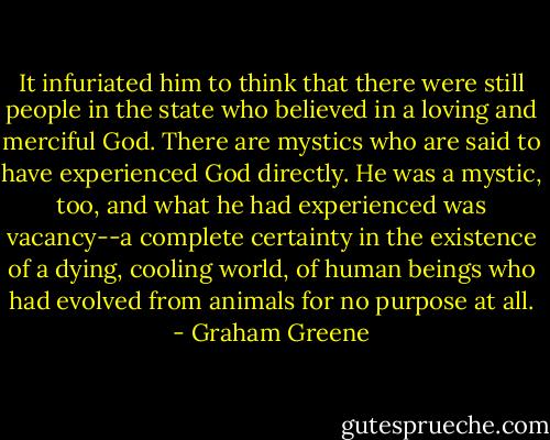 It infuriated him to think that there were still people in the state who believed in a loving and merciful God. There are mystics who are said to have experienced God directly. He was a mystic, too, and what he had experienced was vacancy--a complete certainty in the existence of a dying, cooling world, of human beings who had evolved from animals for no purpose at all. - Graham Greene