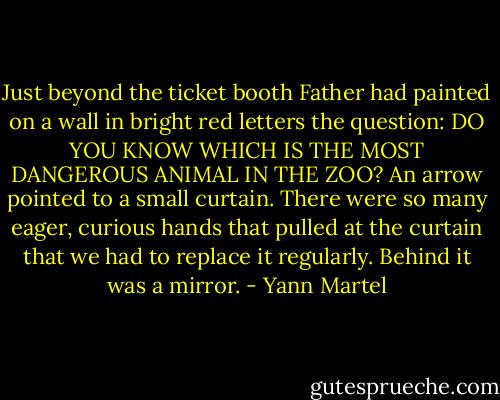 Just beyond the ticket booth Father had painted on a wall in bright red letters the question: DO YOU KNOW WHICH IS THE MOST DANGEROUS ANIMAL IN THE ZOO? An arrow pointed to a small curtain. There were so many eager, curious hands that pulled at the curtain that we had to replace it regularly. Behind it was a mirror. - Yann Martel