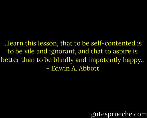 ...learn this lesson, that to be self-contented is to be vile and ignorant, and that to aspire is better than to be blindly and impotently happy.. - Edwin A. Abbott