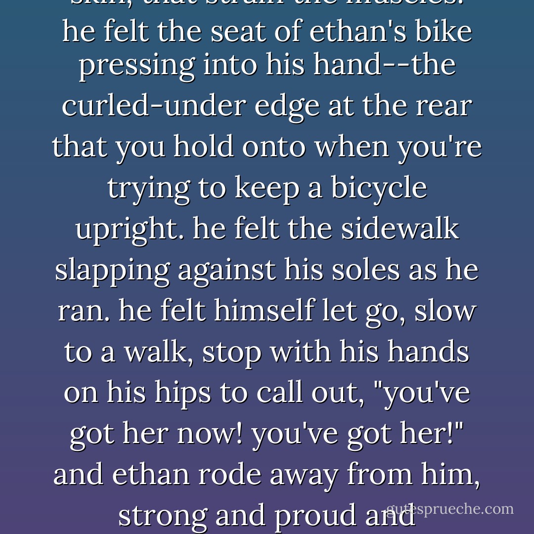 seven.<br />seven was when ethan had learned to ride a bicycle.<br />macon was visited by one of those memories that dent the skin, that strain the muscles. he felt the seat of ethan's bike pressing into his hand--the curled-under edge at the rear that you hold onto when you're trying to keep a bicycle upright. he felt the sidewalk slapping against his soles as he ran. he felt himself let go, slow to a walk, stop with his hands on his hips to call out, "you've got her now! you've got her!" and ethan rode away from him, strong and proud and straight-backed, his hair picking up the light till he passed beneath and oak tree.  - Anne Tyler