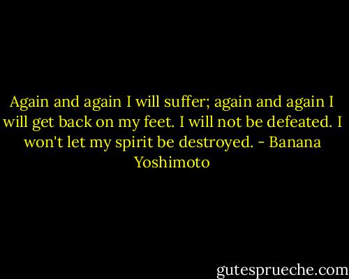 Again and again I will suffer; again and again I will get back on my feet. I will not be defeated. I won't let my spirit be destroyed. - Banana Yoshimoto