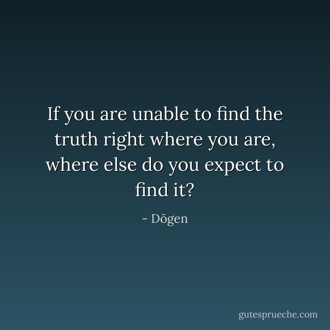 If you are unable to find the truth right where you are, where else do you expect to find it? - Dōgen